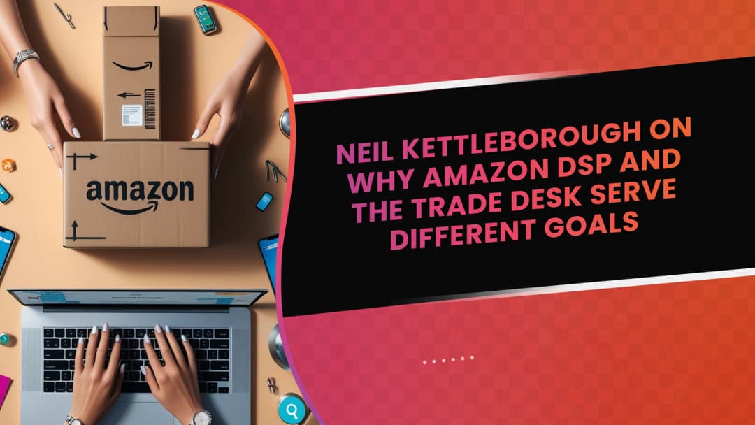 Neil Kettleborough on Why Amazon DSP and The Trade Desk Serve Different Goals